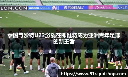泰国与沙特U23激战在即谁将成为亚洲青年足球的新王者