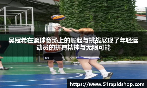 吴冠希在篮球赛场上的崛起与挑战展现了年轻运动员的拼搏精神与无限可能