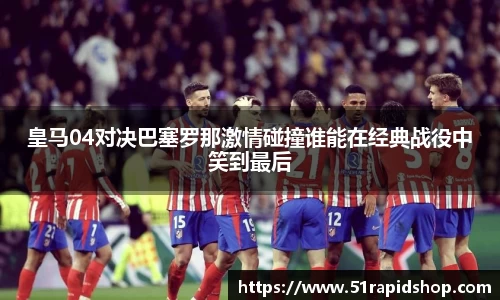 皇马04对决巴塞罗那激情碰撞谁能在经典战役中笑到最后